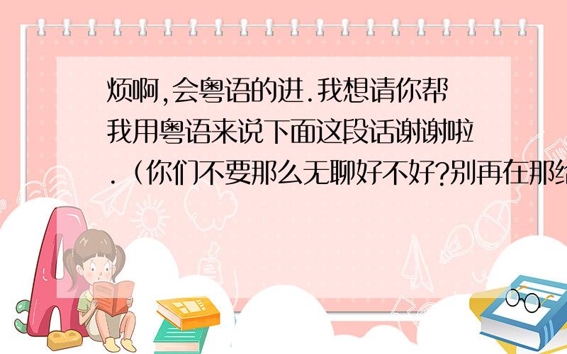 烦啊,会粤语的进.我想请你帮我用粤语来说下面这段话谢谢啦.（你们不要那么无聊好不好?别再在那给我装纯洁,我知道你现在是个什么样的女生.请和我保持距离,我嫌脏）就这么多谢谢各位咯