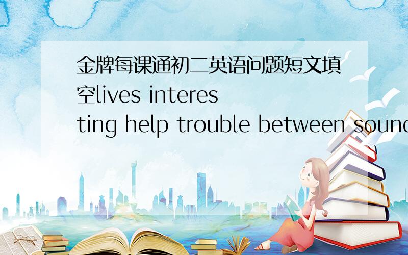 金牌每课通初二英语问题短文填空lives interesting help trouble between sounds mother with close clever短文：People and animals have had a ______relationship for thousands of years.There are many differences ____them ,but in some ways