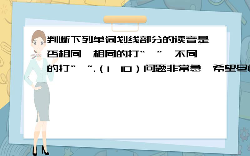 判断下列单词划线部分的读音是否相同,相同的打“√”,不同的打“×”.（1×10）问题非常急,希望尽快回答!1.dog 2.doctor 3.nice hot go sit4.girl 5.book 6.black green room clock7.ruler 8.day 9.bed rubber play puppet1