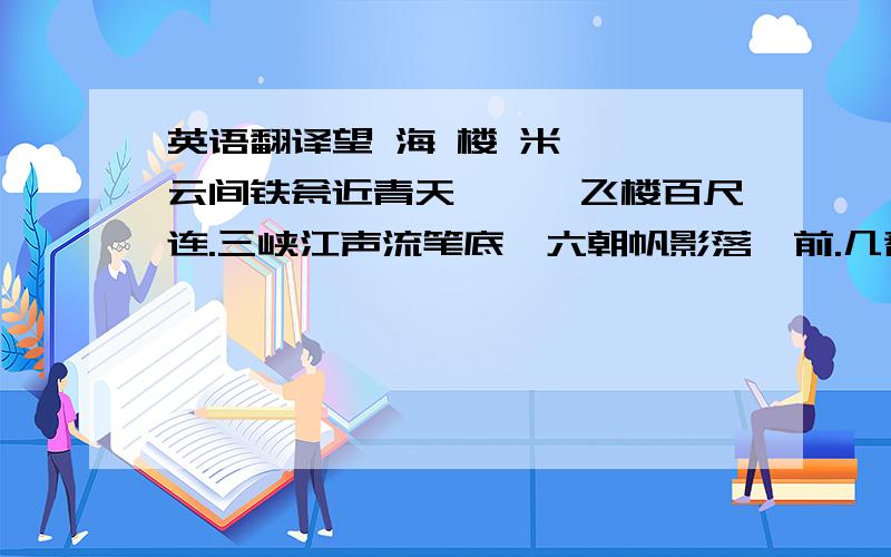 英语翻译望 海 楼 米 芾 云间铁瓮近青天,缥缈飞楼百尺连.三峡江声流笔底,六朝帆影落樽前.几番画角催红日,无事沧洲起白烟.忽忆赏心何处是?春风秋月两茫然.