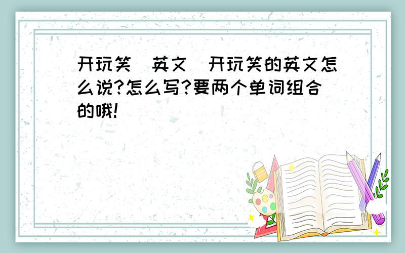 开玩笑（英文）开玩笑的英文怎么说?怎么写?要两个单词组合的哦!