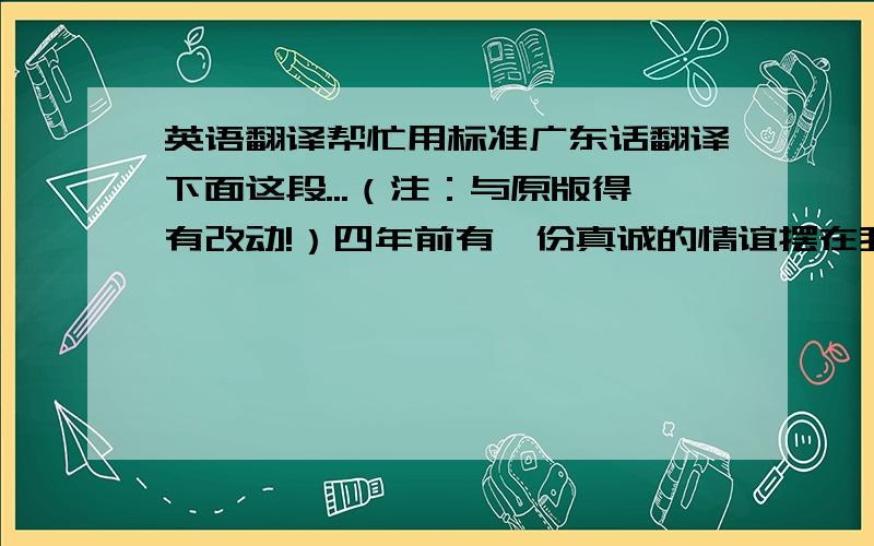 英语翻译帮忙用标准广东话翻译下面这段...（注：与原版得有改动!）四年前有一份真诚的情谊摆在我的面前,我没有珍惜,等到失去的时候才追悔莫及,人世间最痛苦的事情莫过于此.如果上天