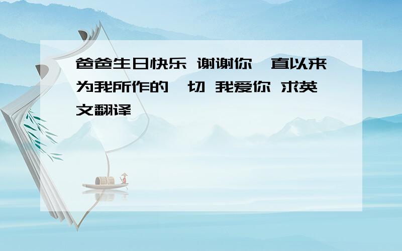 爸爸生日快乐 谢谢你一直以来为我所作的一切 我爱你 求英文翻译