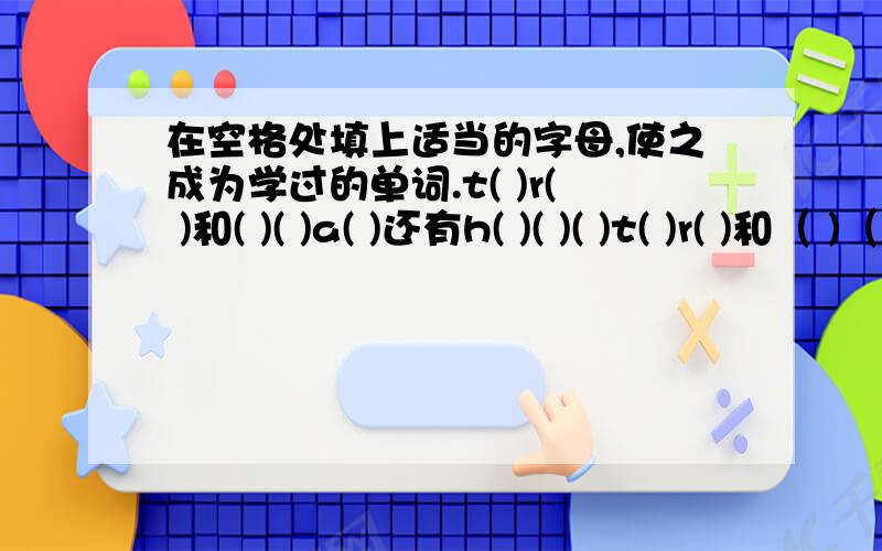 在空格处填上适当的字母,使之成为学过的单词.t( )r( )和( )( )a( )还有h( )( )( )t( )r( )和（ )（ ）a( )还有h( )( )(),就这些了,要6年级以下学过的单词,好的再加15分.我今天就要