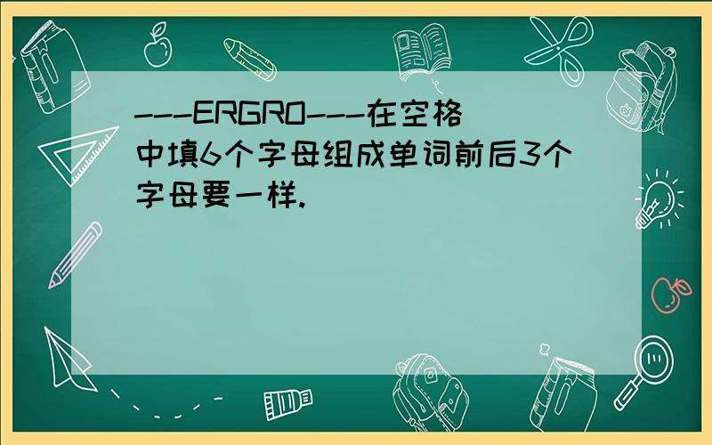 ---ERGRO---在空格中填6个字母组成单词前后3个字母要一样.