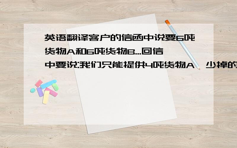 英语翻译客户的信函中说要6吨货物A和6吨货物B...回信中要说:我们只能提供4吨货物A,少掉的这2吨是不是可以用货物B代替．(即提供4吨货物A和8吨货物B)