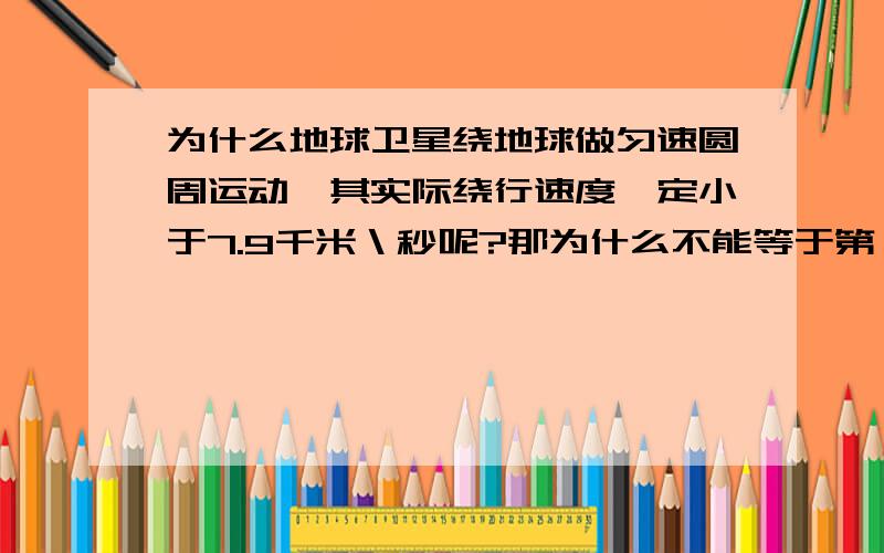 为什么地球卫星绕地球做匀速圆周运动,其实际绕行速度一定小于7.9千米＼秒呢?那为什么不能等于第一宇宙速度，而一定要小于呢？