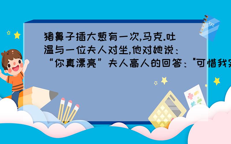 猪鼻子插大葱有一次,马克.吐温与一位夫人对坐,他对她说：“你真漂亮”夫人高人的回答：