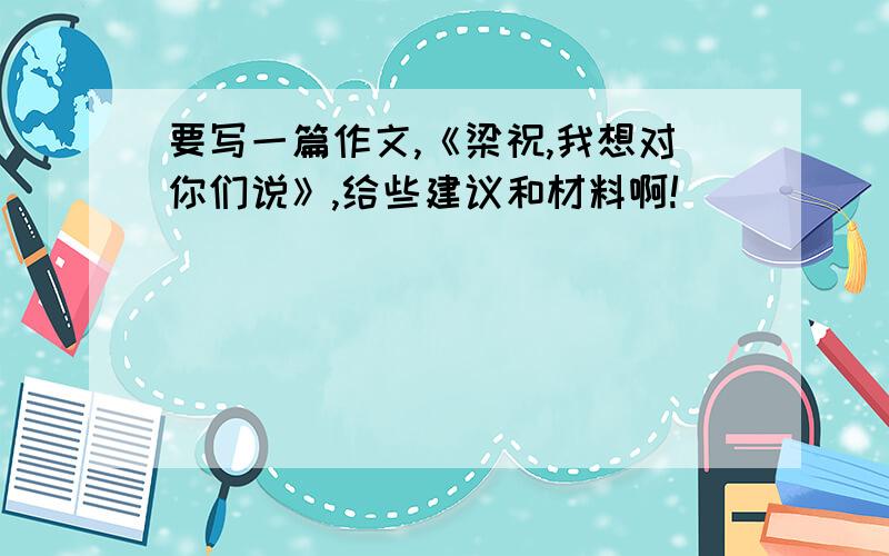 要写一篇作文,《梁祝,我想对你们说》,给些建议和材料啊!