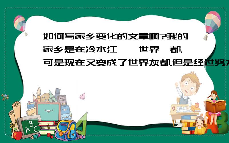 如何写家乡变化的文章啊?我的家乡是在冷水江——世界锑都.可是现在又变成了世界灰都.但是经过努力环境有所改善.我想写这方面的文章,可是又不知道该怎么写.我想以资江河的河水变化为