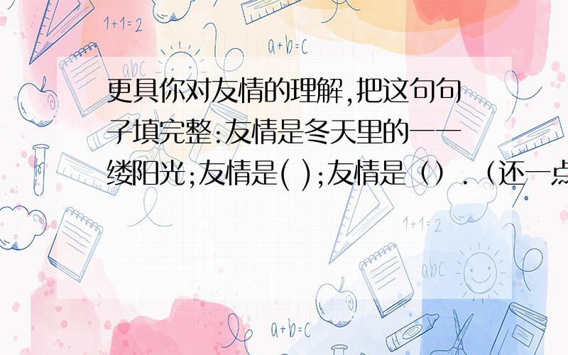 更具你对友情的理解,把这句句子填完整:友情是冬天里的一一缕阳光;友情是( );友情是（）.（还一点）