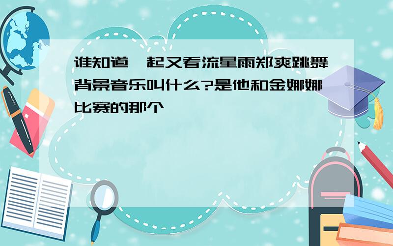 谁知道一起又看流星雨郑爽跳舞背景音乐叫什么?是他和金娜娜比赛的那个