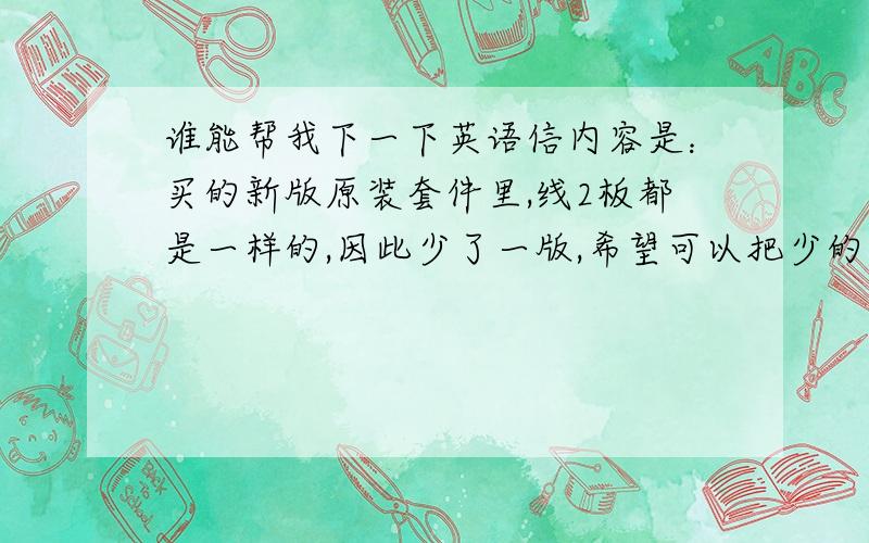 谁能帮我下一下英语信内容是：买的新版原装套件里,线2板都是一样的,因此少了一版,希望可以把少的那板线连同线板一起寄来,不然没办法对颜色套件里应该有30个颜色，但出现了2套同样的15