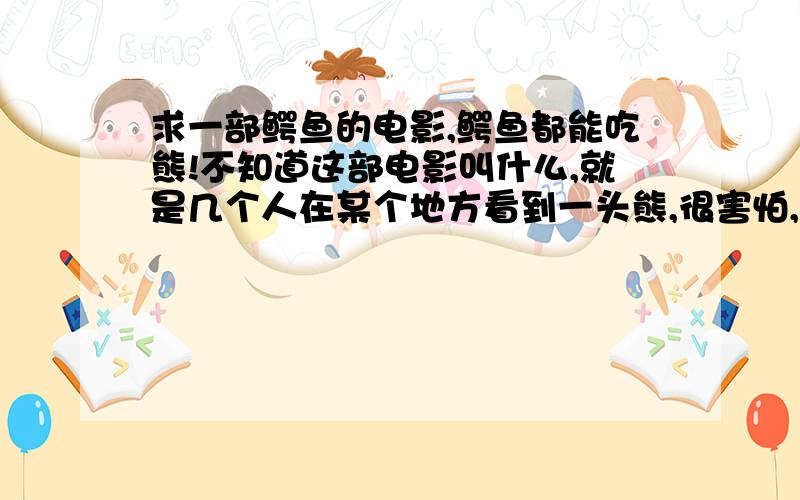 求一部鳄鱼的电影,鳄鱼都能吃熊!不知道这部电影叫什么,就是几个人在某个地方看到一头熊,很害怕,结果突然出来一只鳄鱼把熊给吃了.就这个镜头!