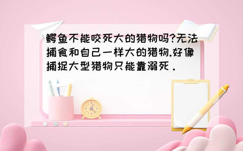 鳄鱼不能咬死大的猎物吗?无法捕食和自己一样大的猎物.好像捕捉大型猎物只能靠溺死。