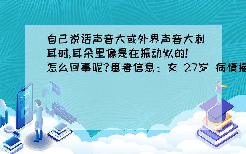 自己说话声音大或外界声音大刺耳时,耳朵里像是在振动似的!怎么回事呢?患者信息：女 27岁 病情描述(发病时间、主要症状等)：左耳,自己平时说话声音大（包括去KTV大声的唱歌时）或外界有