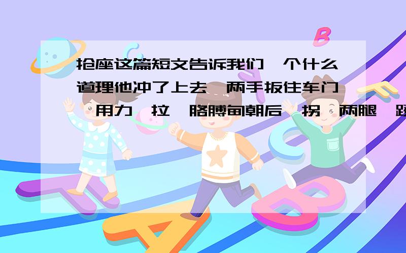 抢座这篇短文告诉我们一个什么道理他冲了上去,两手扳住车门,用力一拉,胳膊肘朝后一拐,两腿一蹬,上了车.“唉,只差一步.满座了!”猛然,他发现前面一个空位,一个老奶奶正弯腰在提包找东