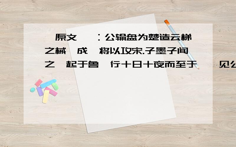 【原文】 ：公输盘为楚造云梯之械,成,将以攻宋.子墨子闻之,起于鲁,行十日十夜而至于郢,见公输盘.公输盘曰：“夫子何命焉为?”子墨子曰：“北方有侮臣,愿借子杀之.”公输盘不说.子墨子