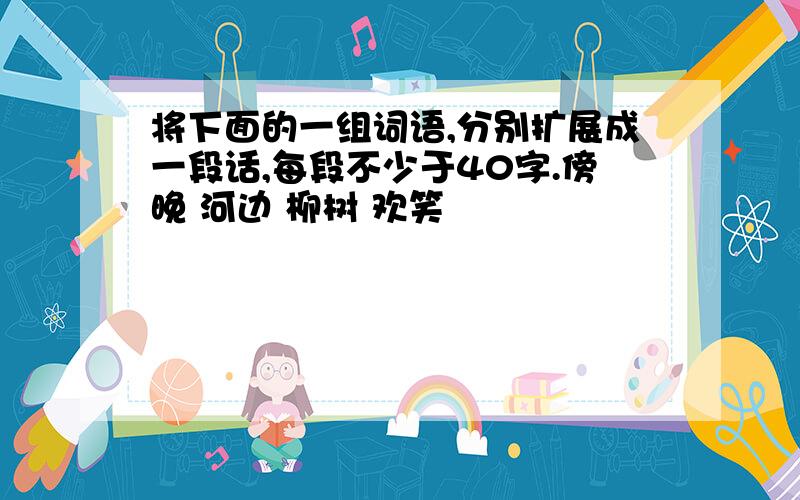 将下面的一组词语,分别扩展成一段话,每段不少于40字.傍晚 河边 柳树 欢笑