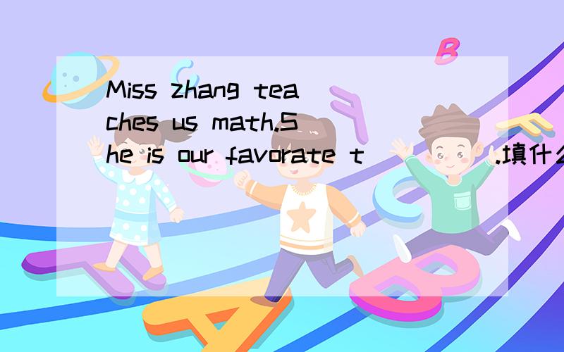 Miss zhang teaches us math.She is our favorate t_____.填什么