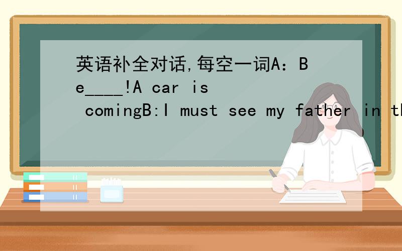 英语补全对话,每空一词A：Be____!A car is comingB:I must see my father in the hospital,and it is ____thereA:But you ____ cross the road from here.There is heavy traffic,it is___danerous to cross.A car___hit youB:_____shall I cross the road,p