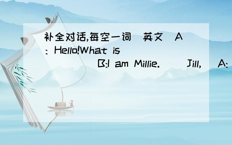 补全对话,每空一词（英文）A：Hello!What is ( ) ( B:I am Millie.( )Jill,( A:( ),I am Peter.B:Goodbey!A:( )