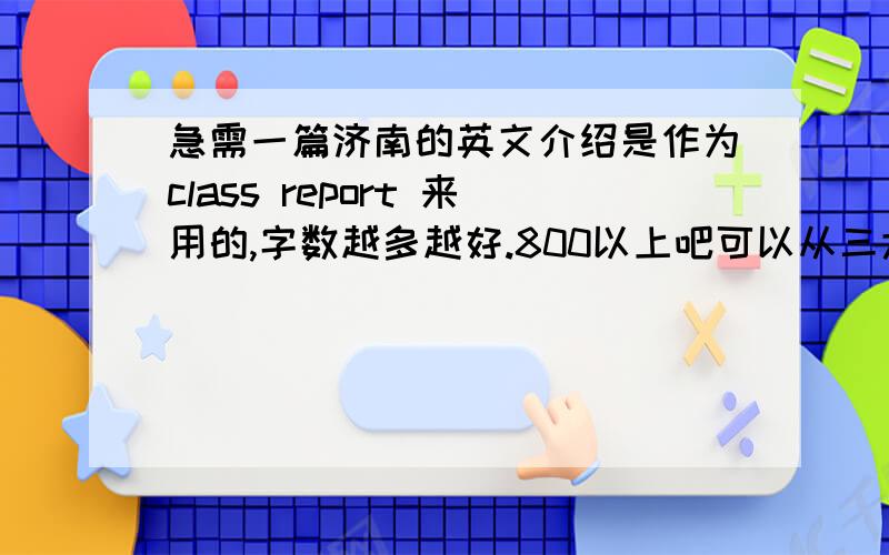 急需一篇济南的英文介绍是作为class report 来用的,字数越多越好.800以上吧可以从三大名胜开始介绍,别的思路也可以是大一的水平思路要清晰,语言尽量精致要尽量适合做英文演讲！