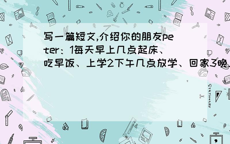 写一篇短文,介绍你的朋友peter：1每天早上几点起床、吃早饭、上学2下午几点放学、回家3晚上几点吃饭、看电视、几点睡觉 要求50~70词