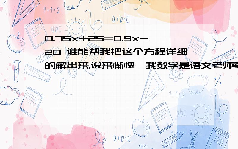 0.75x+25=0.9x-20 谁能帮我把这个方程详细的解出来.说来惭愧、我数学是语文老师教的、然后又还给英语老师了.但是单词认识我、我不认识他.