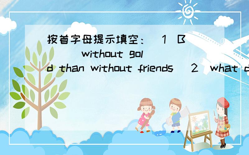 按首字母提示填空：（1）B____without gold than without friends (2)what do you think a good friend is l___?  (3)Good friends should b___what each other says  (4)When I tell him something,he mustn't let the cat out.So we can talk about a___