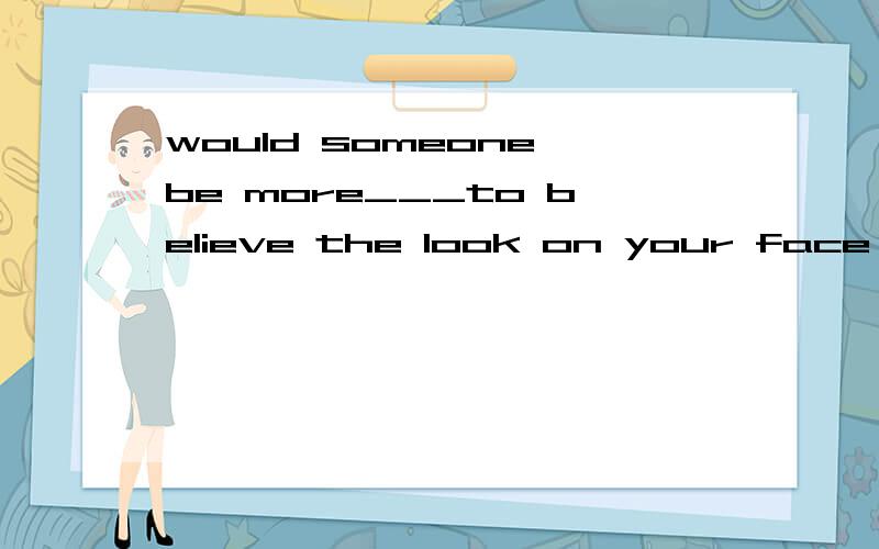 would someone be more___to believe the look on your face or the way ___you hold your bodylikely whichlikely /possible thatpossibly in which