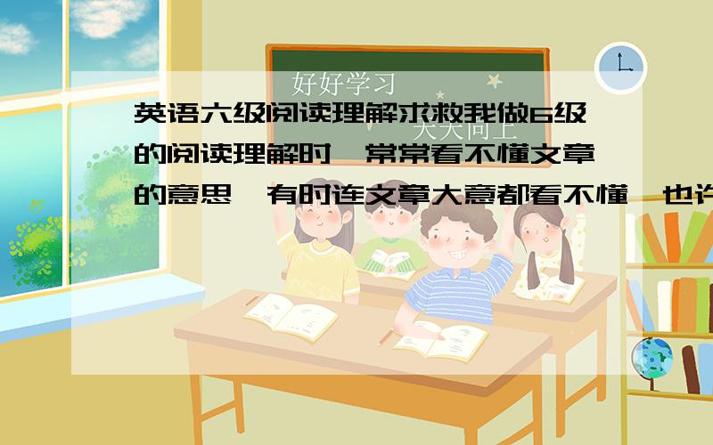 英语六级阅读理解求救我做6级的阅读理解时,常常看不懂文章的意思,有时连文章大意都看不懂,也许是我词汇量太少了,很多单词都不会,所以有时根本没法读下去.这该怎么办?大家是怎么攻克