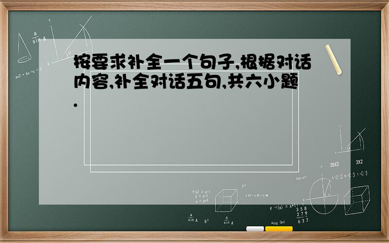 按要求补全一个句子,根据对话内容,补全对话五句,共六小题.