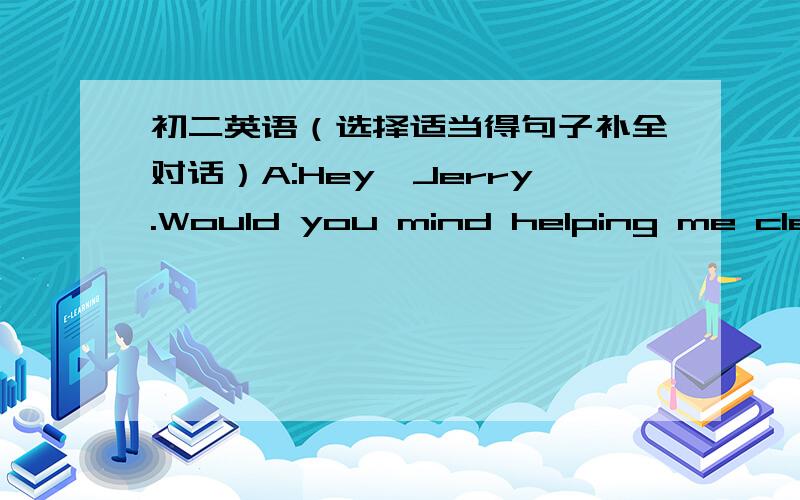 初二英语（选择适当得句子补全对话）A:Hey,Jerry.Would you mind helping me clean my car?B:____________A:____________B:OK,I'll do the windows.A:_____________B:Say,Nancy,can I use your car later?A:____________A.And I'm going to sweep the