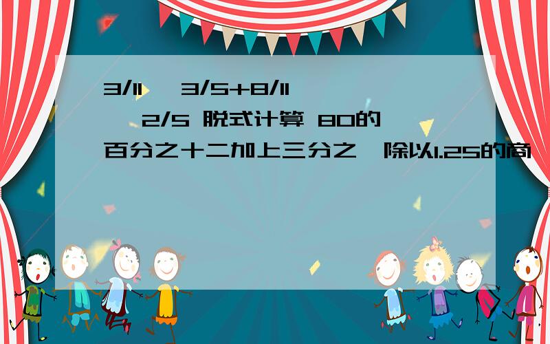 3/11 —3/5+8/11 —2/5 脱式计算 80的百分之十二加上三分之一除以1.25的商,和是多少?脱式计算拒绝抄袭