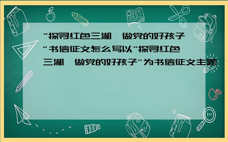 “探寻红色三湘,做党的好孩子”书信征文怎么写以“探寻红色三湘,做党的好孩子”为书信征文主题,通过参加学唱一首爱党歌曲、了解一个党史故事、观看一部红色影视剧、参观一个革命纪