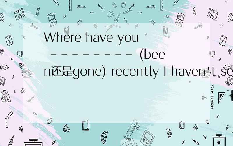 Where have you -------- (been还是gone) recently I haven't seen you for months.