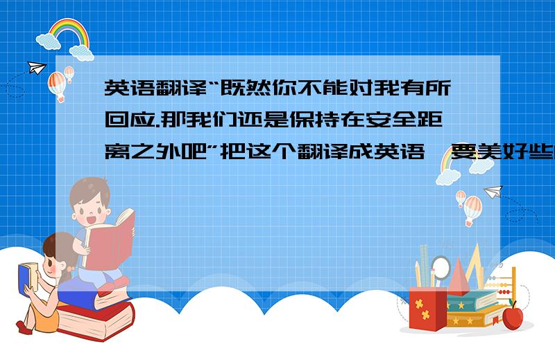 英语翻译“既然你不能对我有所回应.那我们还是保持在安全距离之外吧”把这个翻译成英语,要美好些的那还不如我自己翻了……呃……这个，因为是感情上的回应和距离，所以，麻烦翻译