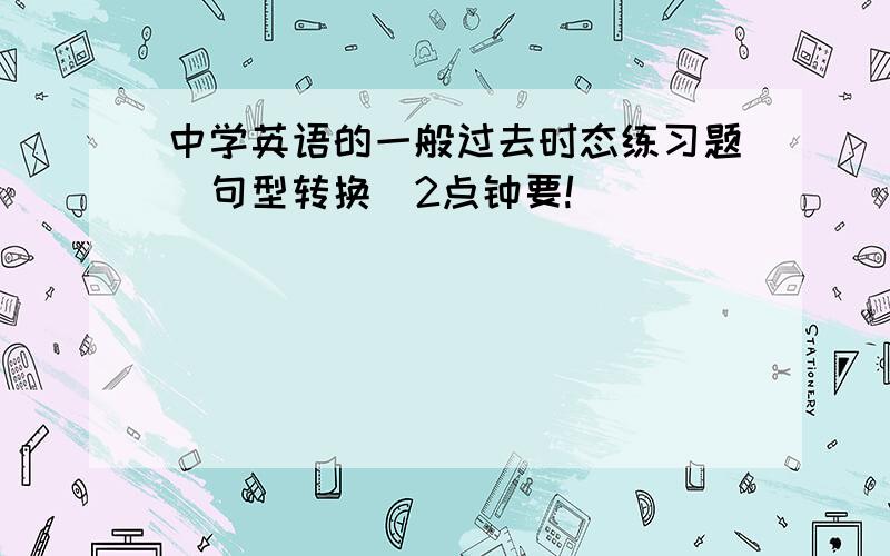 中学英语的一般过去时态练习题(句型转换)2点钟要!