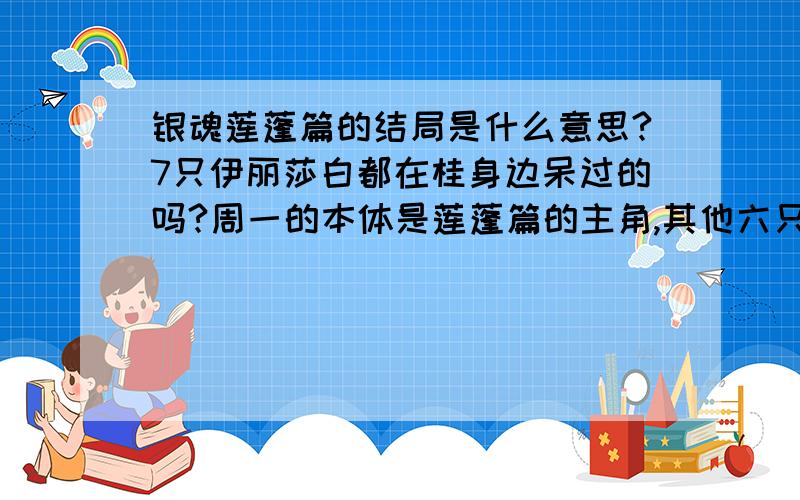 银魂莲蓬篇的结局是什么意思?7只伊丽莎白都在桂身边呆过的吗?周一的本体是莲蓬篇的主角,其他六只中有一只是监修大叔吗?文子只是周一的伊丽莎白的女朋友,还是全部伊丽莎白的女朋友?