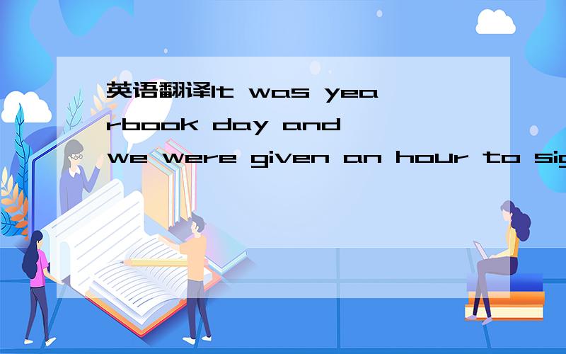 英语翻译It was yearbook day and we were given an hour to sign each other‘s yearbook in the cafeteria.I was president of the class and I played sports.When I sat down at a table,people started to come over to get their yearbooks signed and to si