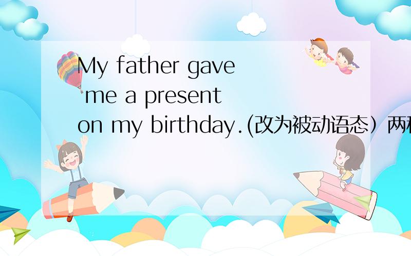 My father gave me a present on my birthday.(改为被动语态）两种,以人为宾语,以物为宾语