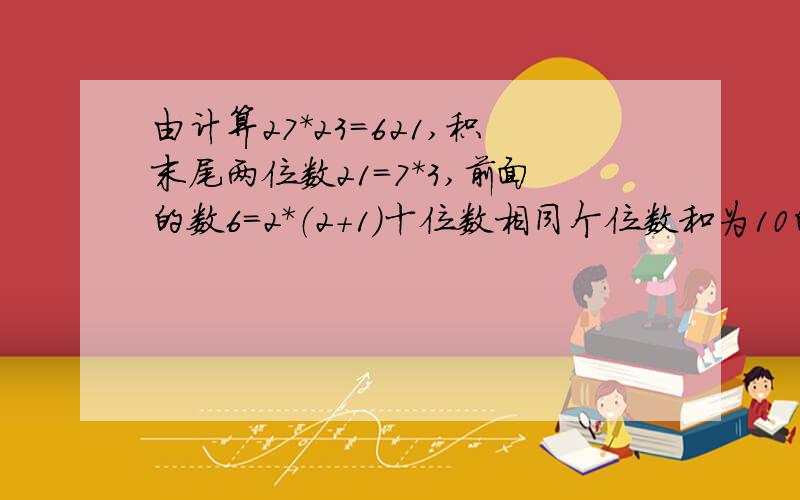 由计算27*23=621,积末尾两位数21=7*3,前面的数6=2*（2+1）十位数相同个位数和为10的两位数积都有这规律由计算27*23=621,发现积的末两位数上21=7*3,前面的数6=2*(2+1);再换两位数84*86=7224,同样具有这样