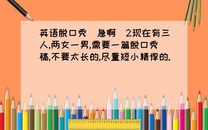 英语脱口秀(急啊)2现在有三人,两女一男,需要一篇脱口秀稿,不要太长的,尽量短小精悍的.