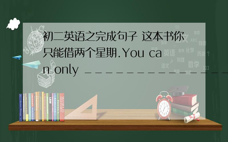 初二英语之完成句子 这本书你只能借两个星期.You can only __________________________________.