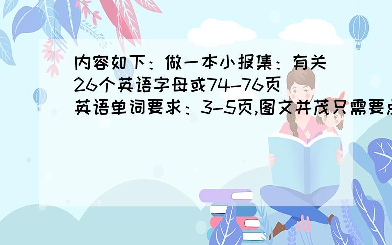 内容如下：做一本小报集：有关26个英语字母或74-76页英语单词要求：3-5页,图文并茂只需要点材料就好 ,