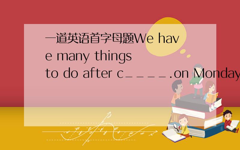 一道英语首字母题We have many things to do after c____.on Monday and Wednesday we.On.We.