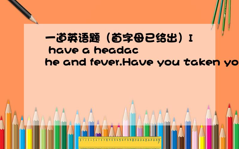 一道英语题（首字母已给出）I have a headache and fever.Have you taken your t_______.A_______ comes after summer.