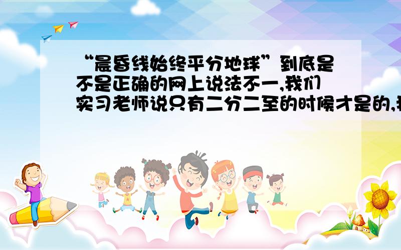 “晨昏线始终平分地球”到底是不是正确的网上说法不一,我们实习老师说只有二分二至的时候才是的,我就更晕了.