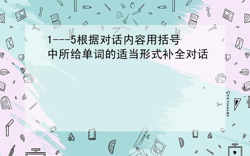 1---5根据对话内容用括号中所给单词的适当形式补全对话